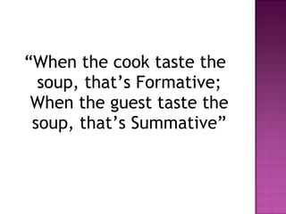 “When the cook taste the
  soup, that’s Formative;
 When the guest taste the
 soup, that’s Summative”
 