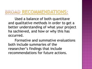 Used a balance of both quantitave
and qualitative methods in order to get a
better understanding of what your project
ha sachieved, and how or why this has
occurred.
    Formative and summative evaluations
both include summaries of the
researcher’s findings that include
recommendations for future actions.
 