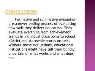 Formative and summative evaluation
are a never-ending process of evaluating
how well they deliver education. They
evaluate everthing from achievement
trends in individual classrooms to school,
district and statewide scores on test.
Without these evaluations, educational
institutions might have tell their blindly,
uncertain of what works and what does
not.
 
