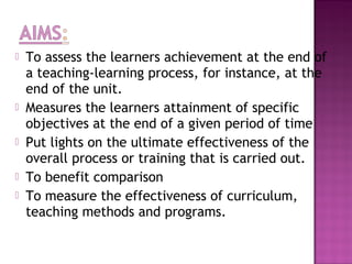    To assess the learners achievement at the end of
    a teaching-learning process, for instance, at the
    end of the unit.
   Measures the learners attainment of specific
    objectives at the end of a given period of time
   Put lights on the ultimate effectiveness of the
    overall process or training that is carried out.
   To benefit comparison
   To measure the effectiveness of curriculum,
    teaching methods and programs.
 