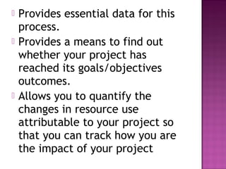    Provides essential data for this
    process.
   Provides a means to find out
    whether your project has
    reached its goals/objectives
    outcomes.
   Allows you to quantify the
    changes in resource use
    attributable to your project so
    that you can track how you are
    the impact of your project
 