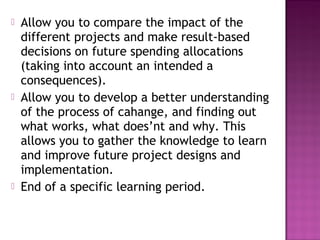   Allow you to compare the impact of the
    different projects and make result-based
    decisions on future spending allocations
    (taking into account an intended a
    consequences).
   Allow you to develop a better understanding
    of the process of cahange, and finding out
    what works, what does’nt and why. This
    allows you to gather the knowledge to learn
    and improve future project designs and
    implementation.
   End of a specific learning period.
 
