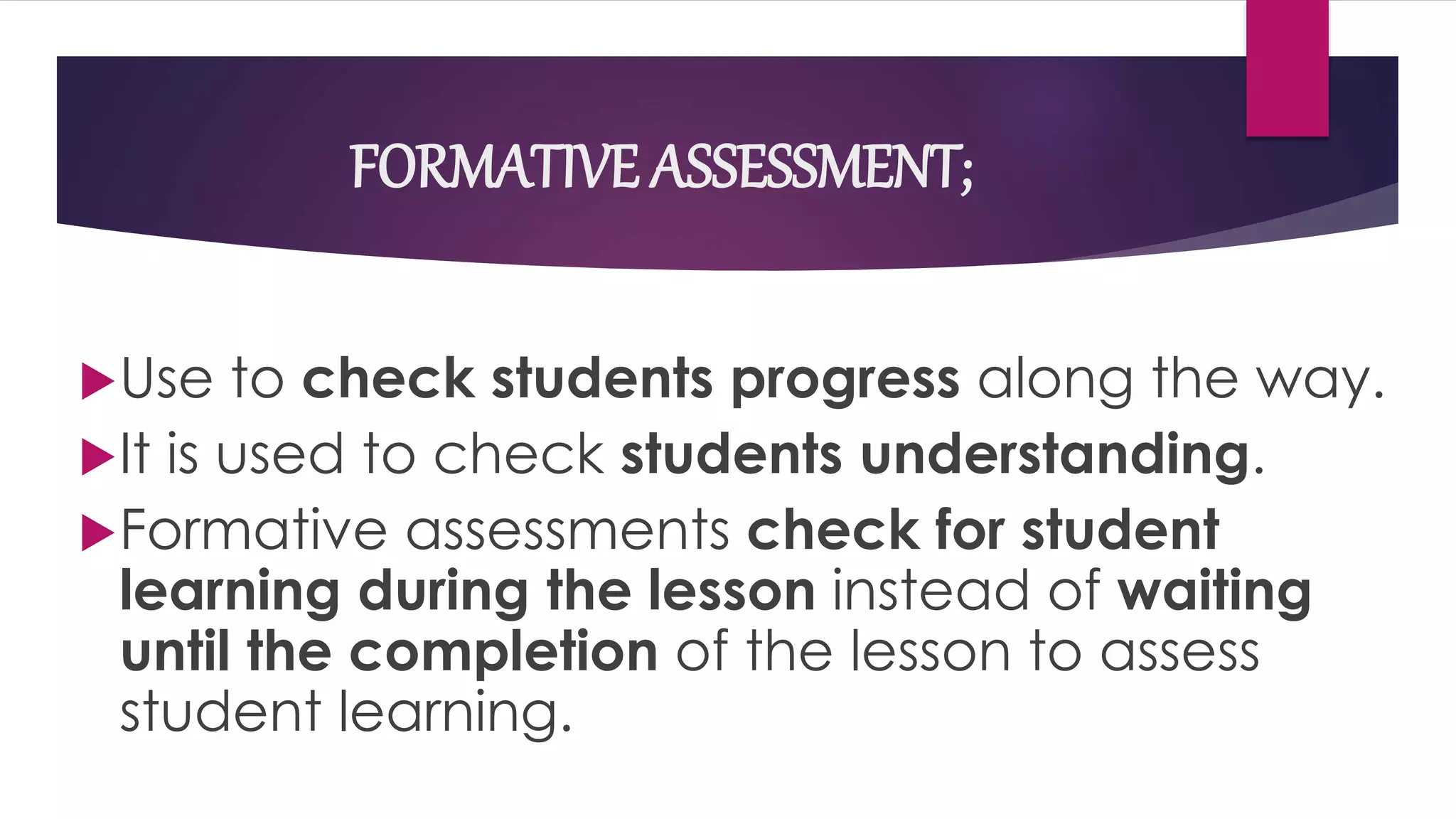 FORMATIVE ASSESSMENT;
Use to check students progress along the way.
It is used to check students understanding.
Formative assessments check for student
learning during the lesson instead of waiting
until the completion of the lesson to assess
student learning.
 