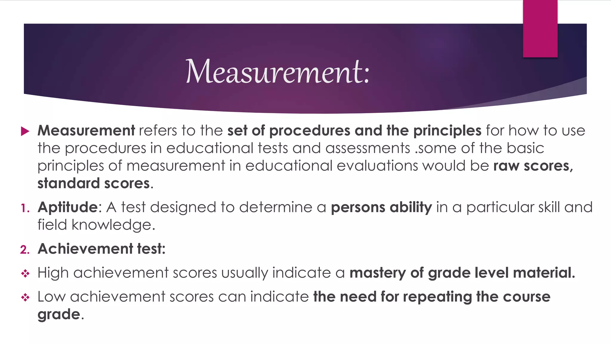 Measurement:
 Measurement refers to the set of procedures and the principles for how to use
the procedures in educational tests and assessments .some of the basic
principles of measurement in educational evaluations would be raw scores,
standard scores.
1. Aptitude: A test designed to determine a persons ability in a particular skill and
field knowledge.
2. Achievement test:
 High achievement scores usually indicate a mastery of grade level material.
 Low achievement scores can indicate the need for repeating the course
grade.
 