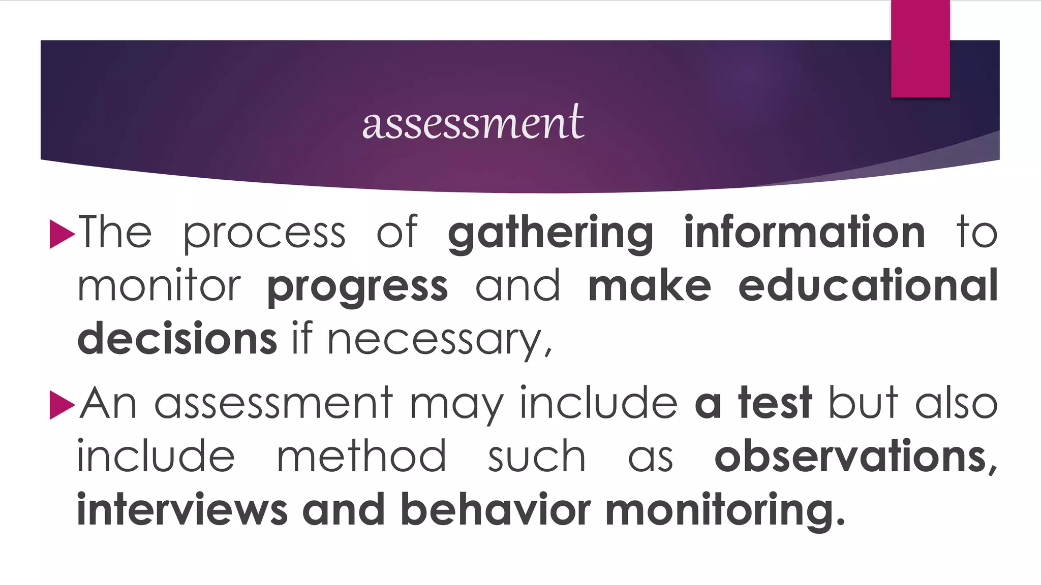 assessment
The process of gathering information to
monitor progress and make educational
decisions if necessary,
An assessment may include a test but also
include method such as observations,
interviews and behavior monitoring.
 