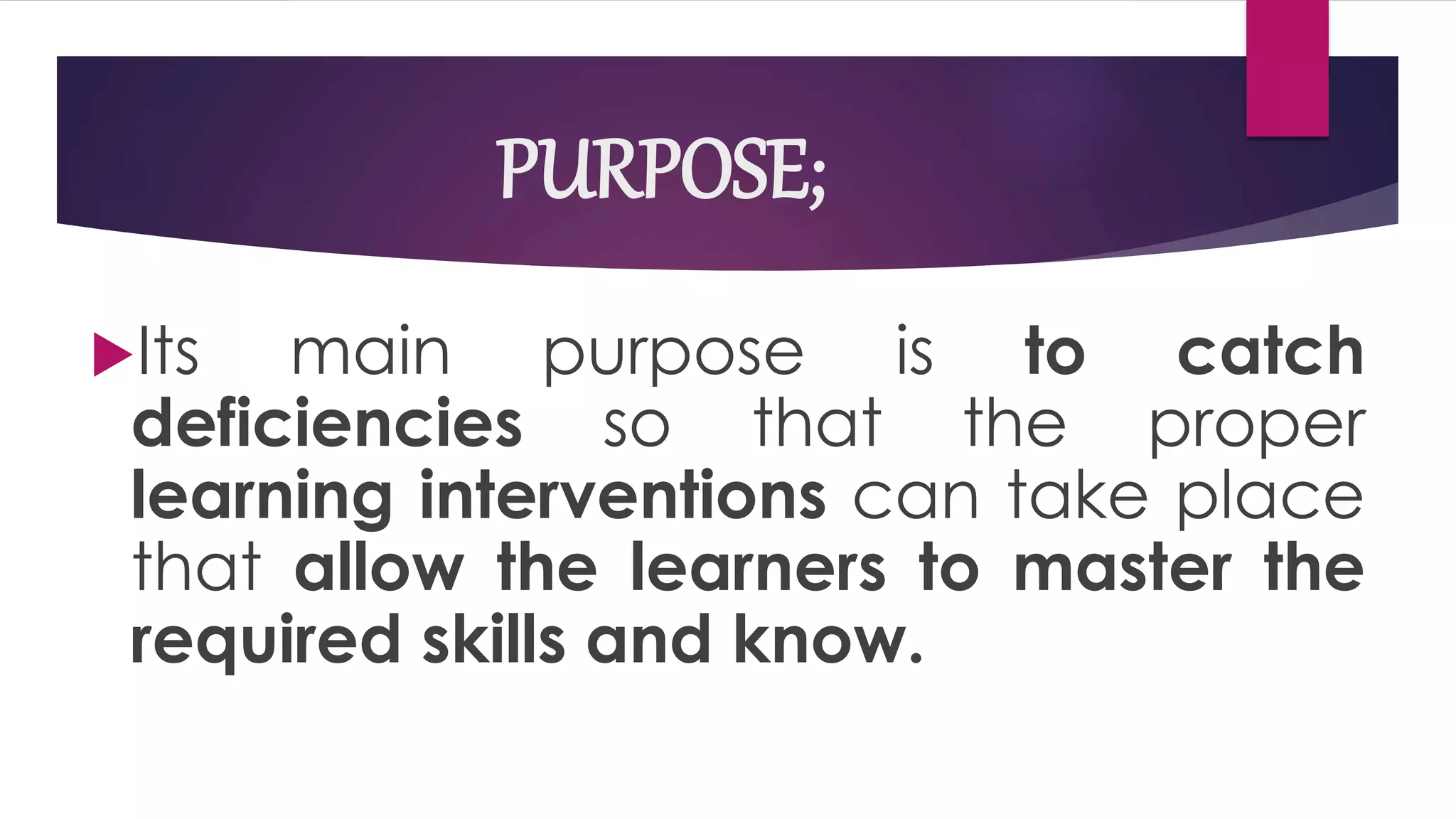 PURPOSE;
Its main purpose is to catch
deficiencies so that the proper
learning interventions can take place
that allow the learners to master the
required skills and know.
 