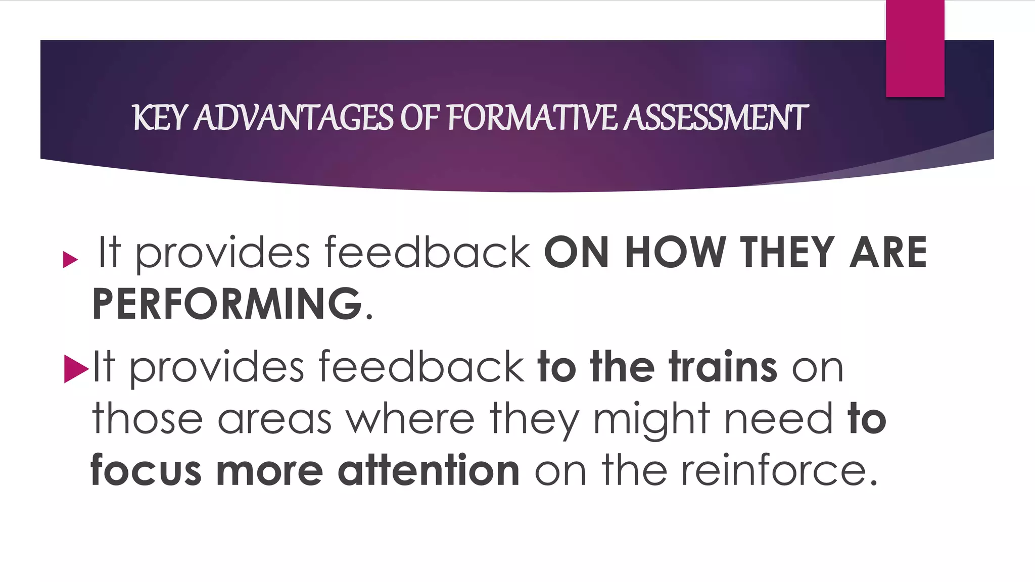 KEY ADVANTAGES OF FORMATIVE ASSESSMENT
 It provides feedback ON HOW THEY ARE
PERFORMING.
It provides feedback to the trains on
those areas where they might need to
focus more attention on the reinforce.
 