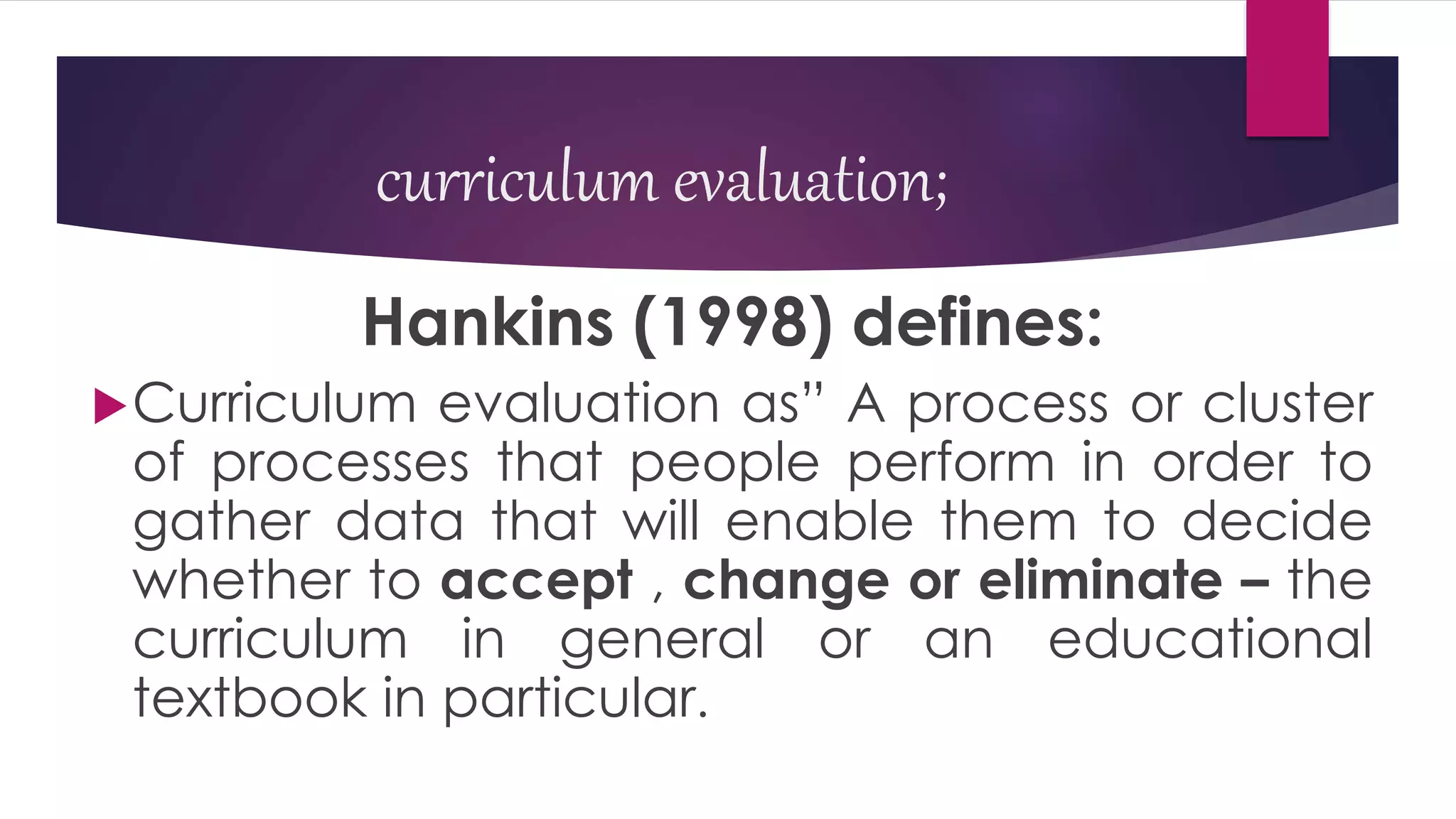 curriculum evaluation;
Hankins (1998) defines:
Curriculum evaluation as” A process or cluster
of processes that people perform in order to
gather data that will enable them to decide
whether to accept , change or eliminate – the
curriculum in general or an educational
textbook in particular.
 