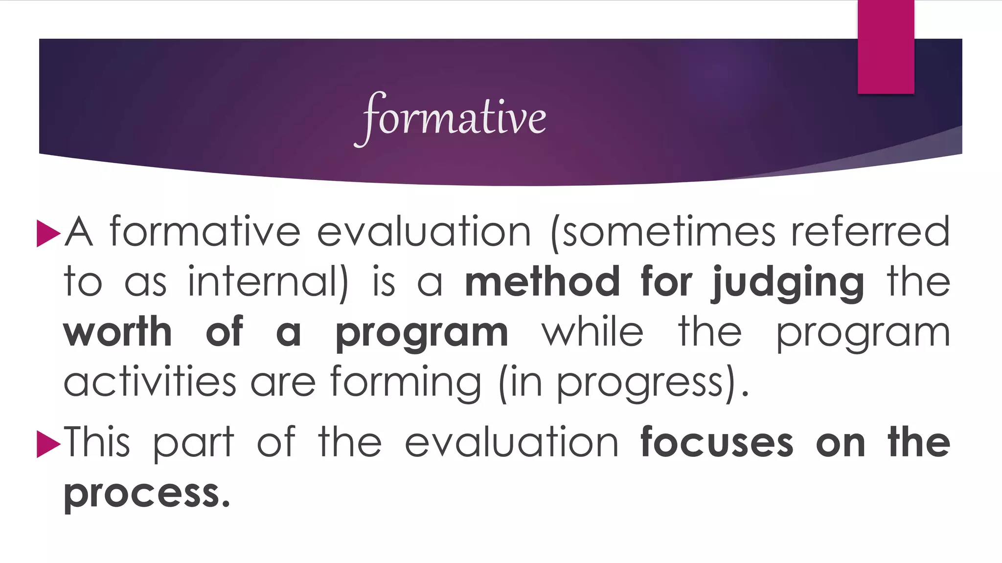 formative
A formative evaluation (sometimes referred
to as internal) is a method for judging the
worth of a program while the program
activities are forming (in progress).
This part of the evaluation focuses on the
process.
 