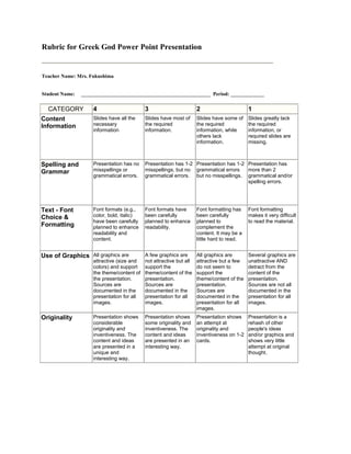 Rubric for Greek God Power Point Presentation Teacher Name: Mrs. Fukushima Student Name:     __________________________________________________  Period: _____________ <br />CATEGORY 4 3 2 1 Content Information Slides have all the necessary information Slides have most of the required information. Slides have some of the required information, while others lack information. Slides greatly lack the required information, or required slides are missing. Spelling and Grammar Presentation has no misspellings or grammatical errors. Presentation has 1-2 misspellings, but no grammatical errors. Presentation has 1-2 grammatical errors but no misspellings. Presentation has more than 2 grammatical and/or spelling errors. Text - Font Choice & Formatting Font formats (e.g., color, bold, italic) have been carefully planned to enhance readability and content. Font formats have been carefully planned to enhance readability. Font formatting has been carefully planned to complement the content. It may be a little hard to read. Font formatting makes it very difficult to read the material. Use of Graphics All graphics are attractive (size and colors) and support the theme/content of the presentation. Sources are documented in the presentation for all images. A few graphics are not attractive but all support the theme/content of the presentation. Sources are documented in the presentation for all images. All graphics are attractive but a few do not seem to support the theme/content of the presentation. Sources are documented in the presentation for all images. Several graphics are unattractive AND detract from the content of the presentation. Sources are not all documented in the presentation for all images. Originality Presentation shows considerable originality and inventiveness. The content and ideas are presented in a unique and interesting way. Presentation shows some originality and inventiveness. The content and ideas are presented in an interesting way. Presentation shows an attempt at originality and inventiveness on 1-2 cards. Presentation is a rehash of other people's ideas and/or graphics and shows very little attempt at original thought. <br />