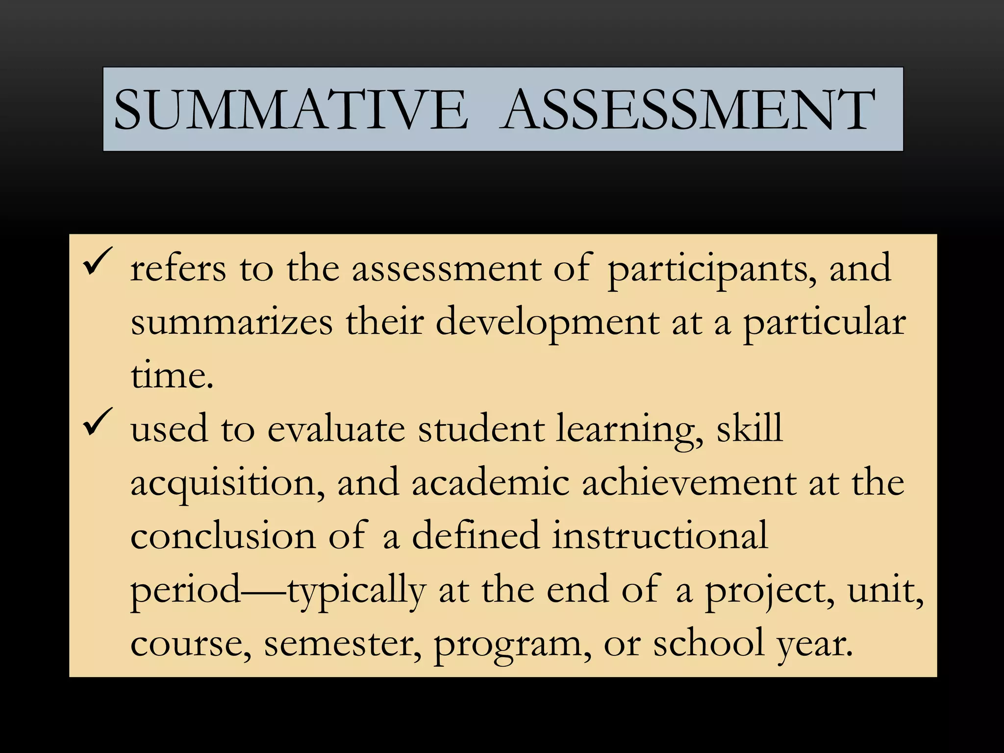  refers to the assessment of participants, and
summarizes their development at a particular
time.
 used to evaluate student learning, skill
acquisition, and academic achievement at the
conclusion of a defined instructional
period—typically at the end of a project, unit,
course, semester, program, or school year.
SUMMATIVE ASSESSMENT
 