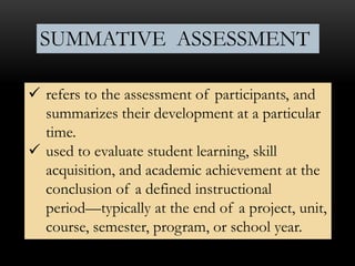  refers to the assessment of participants, and
summarizes their development at a particular
time.
 used to evaluate student learning, skill
acquisition, and academic achievement at the
conclusion of a defined instructional
period—typically at the end of a project, unit,
course, semester, program, or school year.
SUMMATIVE ASSESSMENT
 