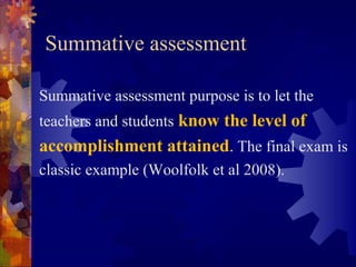 Summative assessment
Summative assessment purpose is to let the
teachers and students know the level of
accomplishment attained. The final exam is
classic example (Woolfolk et al 2008).
 