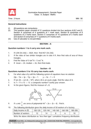 Class – 10 (Maths) Sample Paper Page 1 of 3 Summative Assessment-I (2014-15) 
Summative Assessment-I, Sample Paper Class : X, Subject : Maths 
Time : 3 hours MM : 90 
General Instructions: (i)All questions are compulsory. (ii)The question paper consists of 31 questions divided into four sections A,B,C and D. Section A comprises of 4 questions of 1 mark each. Section B comprises of 6 questions of 2 marks each. Section C comprises of 10 questions of 3 marks each and section D comprises of 11 questions of 4 marks each. (iii)Use of calculator is not permitted. 
9. If α and α1 
are zeros of polynomial 4x2 – 2x + (k – 4) . Find k. 10.The following distribution gives the daily income of 50 workers of a factory: Daily Income in (`) 100-120 120-140 140-160 160-180 180-200 Number of workers 12 14 8 6 10 Write the above distribution as “less than type” cumulative frequency distribution. SECTION – A Question numbers 1 to 4 carry one mark each. 1. If LCM (54,336) = 3024, then find HCF (54,336). 
2. If the sides of two similar triangles are in ratio 4:9, then find ratio of area of these triangles. 3. Find the Value of 5 tan2 A – 5 sec2 A. 4. If mean = 24, median = 26, then find mode. 
Section – B Questions numbers 5 to 10 carry two marks each. 5. For what value of p will the following system of equations have no solution (2p − 1)x + (p − 1)y = 2p + 1; y + 3x − 1 = 0 6. If tan 2A = cot (A – 18o), where 2A is an acute angle, find the value of A. 7. Is 7 × 11 x 13 + 13 a composite number? Justify your answer. 
8. In the given figures, find the measure of ∠X. 
 