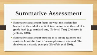 Summative Assessment
• Summative assessment focus on what the student has
learned at the end of a unit of instruction or at the end of a
grade level (e.g. standard one, National Test) ( Johnson &
Jenkins, 2009).
• Summative assessment purpose is to let the teachers and
students know the level of accomplishment attained. The
final exam is classic example (Woolfolk et al 2008).
 