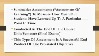 • Summative Assessments (“Assessment Of
Learning”) To Measure How Much Our
Students Have Learned Up To A Particular
Point In Time
• Conducted At The End Of The Course
Unit/Semester (Final Exams)
• This Type Of Assessment Is A Successful End
Product Of The Pre-stated Objectives.
 