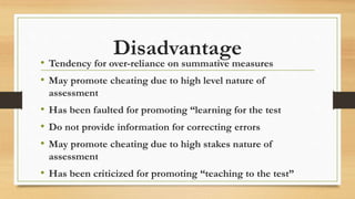 Disadvantage
• Tendency for over-reliance on summative measures
• May promote cheating due to high level nature of
assessment
• Has been faulted for promoting “learning for the test
• Do not provide information for correcting errors
• May promote cheating due to high stakes nature of
assessment
• Has been criticized for promoting “teaching to the test”
 