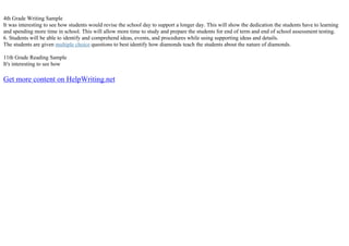 4th Grade Writing Sample
It was interesting to see how students would revise the school day to support a longer day. This will show the dedication the students have to learning
and spending more time in school. This will allow more time to study and prepare the students for end of term and end of school assessment testing.
6. Students will be able to identify and comprehend ideas, events, and procedures while using supporting ideas and details.
The students are given multiple choice questions to best identify how diamonds teach the students about the nature of diamonds.
11th Grade Reading Sample
It's interesting to see how
Get more content on HelpWriting.net
 