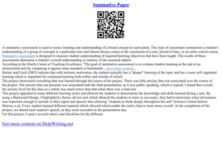 Summative Paper
A summative assessment is used to assess learning and understanding of a broad concept or curriculum. This type of assessment summarizes a student's
understanding of a group of concepts at a particular time and almost always comes at the conclusion of a unit, period of time, or an entire school course.
Summative assessment is designed to measure student understanding of required learning objectives that have been taught. The results of these
assessments determine a student's overall understanding or mastery of the assessed subject.
According to the Eberly Center of Teaching Excellence, "The goal of summative assessment is to evaluate student learning at the end of an
instructional unit by comparing it against some standard or benchmark....show more content...
Harlen and Crick (2003) indicate that with intrinsic motivation, the student typically has a "deeper" learning of the topic and has a more self–regulated
learning which is important for continued learning both within and outside of school.
The project showcased everything that was learned through the course of the project. There was little anxiety that was associated over the course of
the project. The anxiety that was presents was associated with the final presentation, as it was public speaking, which is typical. I found that overall,
the anxiety level for the class as a whole was much lower than that when there was a final test.
This project appealed to many different learning styles and allowed the students to demonstrate the knowledge and skills learned during a unit. By
using a Backward Design, I highlighted a theme–driven unit which allowed the students to learn as necessary, they had to determine what information
was important enough to include in their report and speech, thus allowing "students to think deeply throughout the unit" (Greece Central School
District, n.d). Every student learned different material which allowed which enable the entire class to learn more overall. At the completion of the
project, we shared each student's speech, as they were recorded on the presentation day.
For this project, I used a several rubrics and checklists for the different
Get more content on HelpWriting.net
 