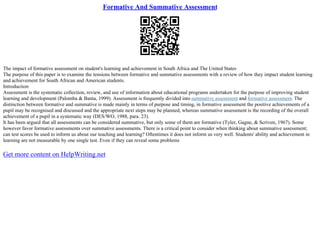 Formative And Summative Assessment
The impact of formative assessment on student's learning and achievement in South Africa and The United States
The purpose of this paper is to examine the tensions between formative and summative assessments with a review of how they impact student learning
and achievement for South African and American students.
Introduction
Assessment is the systematic collection, review, and use of information about educational programs undertaken for the purpose of improving student
learning and development (Palomba & Banta, 1999). Assessment is frequently divided into summative assessment and formative assessment. The
distinction between formative and summative is made mainly in terms of purpose and timing, in formative assessment the positive achievements of a
pupil may be recognised and discussed and the appropriate next steps may be planned, whereas summative assessment is the recording of the overall
achievement of a pupil in a systematic way (DES/WO, 1988, para. 23).
It has been argued that all assessments can be considered summative, but only some of them are formative (Tyler, Gagne, & Scriven, 1967). Some
however favor formative assessments over summative assessments. There is a critical point to consider when thinking about summative assessment;
can test scores be used to inform us about our teaching and learning? Oftentimes it does not inform us very well. Students' ability and achievement in
learning are not measurable by one single test. Even if they can reveal some problems
Get more content on HelpWriting.net
 