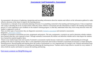 Assessment And Summative Assessment
An assessment is the process of gathering, interpreting and recording information about the students and reflects on the information gathered to make
effective decisions in the future to improve the learning process.
Assessments is a vital part of our curriculum planning of lessons. It is something connected to the teaching and learning process. It has an important
role to play in deciding the levels of achievement within the school. Effective assessments provide information to improve the teaching and learning
process. It is also important to give feedback on the student's learning progress, so that they understand where they went wrong and areas where the
student is supposed to work on.
There are three types of assessment, they are diagnostic assessment, formative assessment and summative assessments.
Diagnostic...show more content...
Examples of summative assessments are tests, assignments and projects. The tests, assignments, or projects are used to determine whether students
have learned what they were expected to learn. Through summative assessments the teacher can determine whether and to what degree the students
have learned the material taught to them.
Almost every teacher keeps track and records of summative assessments mainly because it showcases a student's understanding level through
grading at the end of a learning session. But it is also important to keep track and records of formative assessments too because it is done during the
learning process. Record keeping and tracking down the results of assessments is a very important part of a teacher's role. Schools and teachers keep
records of assessments for the purpose of teaching and enhancing the learning process. Teachers need to keep effective records for every student. It
allows both the teacher and learner to reassess the teaching and learning
Get more content on HelpWriting.net
 