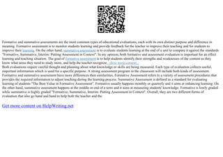 Formative and summative assessments are the most common types of educational evaluations, each with its own distinct purpose and difference in
meaning. Formative assessment is to monitor students learning and provide feedback for the teacher to improve their teaching and for students to
improve their learning. On the other hand, summative assessment is to evaluate students learning at the end of a unit to compare it against the standards
"Formative, Summative, Interim: Putting Assessment in Context". In my opinion, both formative and assessment evaluation is important for an effect
learning and teaching situation. The goal of formative assessment is to help students identify their strengths and weaknesses of the content so they
know what areas they need to study more, and help the teacher recognize...show more content...
Both evaluations require careful thought and planning about what knowledge or skills are being measured. Each type of evaluation collects useful,
important information which is used for a specific purpose. A strong assessment program in the classroom will include both kinds of assessment.
Formative and summative assessment have more differences then similarities. Formative Assessment refers to a variety of assessment procedures that
provides the required information to adjust teaching during the learning process. Summative Assessment is defined as a standard for evaluating
learning of students "The Best Value in Formative Assessment". Formative usually happens monthly or quarterly and it aims at enhancing learning. On
the other hand, summative assessment happens at the middle or end of a term and it aims at measuring students' knowledge. Formative is lowly graded
while summative is highly graded "Formative, Summative, Interim: Putting Assessment in Context". Overall, they are two different forms of
evaluation that also go hand and hand to help both the teacher and the
Get more content on HelpWriting.net
 