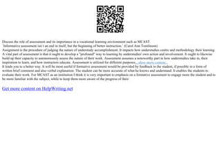 Discuss the role of assessment and its importance in a vocational learning environment such as MCAST.
`Informative assessment isn`t an end in itself, but the beginning of better instruction.` (Carol Ann Tomlinson)
Assignment is the procedure of judging the nature of understudy accomplishment. It impacts how understudies centre and methodology their learning.
A vital part of assessment is that it ought to develop a "profound" way to learning by understudies' own action and involvement. It ought to likewise
build up their capacity to autonomously assess the nature of their work. Assessment assumes a noteworthy part in how understudies take in, their
inspiration to learn, and how instructors educate. Assessment is utilized for different purposes....show more content...
It leads you to a better way. It will be most useful if formative assessment would be provided by feedback to the student, if possible in a form of
written brief comment and also verbal explanation. The student can be more accurate of what he knows and understand. It enables the students to
evaluate their work. For MCAST as an institution I think it is very important to emphasis on a formative assessment to engage more the student and to
be more familiar with the subject, while to keep them more aware of the progress of their
Get more content on HelpWriting.net
 