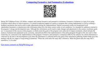 Comparing Formative And Summative Evaluations
Spring 2015 Midterm Exam 1.B. Define, compare and contrast formative and summative evaluations. Formative evaluation is a type of on–going
evaluation which allows to learn in process; it is aimed at analytical support of a policy or program that is being implemented, as well as creating a
feedback mechanism that can be used to make adjustments during the implementation. Interim assessment results are broadcasted to all
stakeholders.Summative evaluation provides information about how the entire system works in real conditions. It is intended for audiences external to
the program 's design and development team. Although this information can be used to make changes and adjustments to the system, its primary goals
are: 1) assessment of the success of the program, to which extent the goals of the program were achieved; 2) impact evaluation, which includes the
analysis of planned and unplanned social, economic, and political effects that implementation of the policy/program brought to life, how and to what
extent they are connected to the implementation of the program. Formative and summative evaluations differ by the audience for which information is
collected, by the time in the development cycle when the information is collected and by the goals of the information gathering. Robert Stake gave this
analogy with the two stages of soup tasting (evaluation): "When the cook tastes the soup, that 's formative. When the guests taste the soup, that 's
summative."(1) In other
Get more content on HelpWriting.net
 