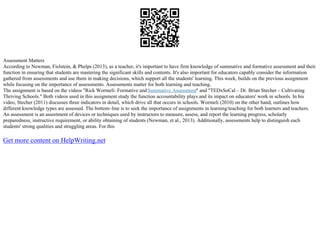 Assessment Matters
According to Newman, Fielstein, & Phelps (2013), as a teacher, it's important to have firm knowledge of summative and formative assessment and their
function in ensuring that students are mastering the significant skills and contents. It's also important for educators capably consider the information
gathered from assessments and use them in making decisions, which support all the students' learning. This week, builds on the previous assignment
while focusing on the importance of assessments. Assessments matter for both learning and teaching.
The assignment is based on the videos "Rick Wormeli: Formative andSummative Assessment" and "TEDxSoCal – Dr. Brian Stecher – Cultivating
Thriving Schools." Both videos used in this assignment study the function accountability plays and its impact on educators' work in schools. In his
video, Stecher (2011) discusses three indicators in detail, which drive all that occurs in schools. Wormeli (2010) on the other hand, outlines how
different knowledge types are assessed. The bottom–line is to seek the importance of assignments in learning/teaching for both learners and teachers.
An assessment is an assortment of devices or techniques used by instructors to measure, assess, and report the learning progress, scholarly
preparedness, instructive requirement, or ability obtaining of students (Newman, et al., 2013). Additionally, assessments help to distinguish each
students' strong qualities and struggling areas. For this
Get more content on HelpWriting.net
 