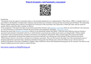 What Is Formative And Summative Assessment
Introduction
"Assessment can be the engine of curriculum reform, or the principal impediment to its implementation" (Mary Barnes, 2000) is a thought which is of
great debate in the Republic of Ireland today. Education and curriculum are constantly evolving and often assessment gets left behind. The relationship
between student learning and an effective curriculum lies in the power of the assessment. One cannot thrive without the other, and one cannot be
entirely effective unless the other is equally as effective.
In this assignment I will explore the types of assessment, particularly formative and summative assessment which are used worldwide in the classroom.
As well as the history of assessment in Ireland, the newest junior cycle programme and finally...show more content...
Research has shown that formative assessment is effective in all educational settings (Paul Black, 1998).One major difference between formative
assessment and summative assessment is the way in which formative assessment uses student involvement as an integral pillar. Without student
involvement in the assessment process, formative assessment is not reaching its full potential. Many research papers have shown that student
motivation is dramatically increased when students are involved in both their own learning and in the learning of others (Pintrich & de Groot,
1990).Teachers, however, do not have a sit back role in formative assessment. They are still crucial to the proper use of this assessment by ways of
designing appropriate assessment tasks, identifying attainable learning goals and outlining clear criteria for student success. One key factor in
formative assessment is the return of feedback to students. Many studies have shown that substantial learning gains are the outcome of an effective and
frequent feedback process from teacher to student (Wiliam,
Get more content on HelpWriting.net
 