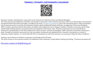 Summary : Formative And Summative Assessments
Summary: Formative and Summative Assessments in the Classroom by Catherine Garrison and Michael Ehringhais
This article discusses the differences of formative and summative assessments; when to practice them and in what way would formative and summative
assessments benefit both teacher and student. According to the article, "Formative assessment is a part of the instructional process. When incorporated
into the classroom practice it provides the information needed to adjust teaching and learning while they are happening" (Garrison & Ehringhaus,
2009). Formative assessment informs both teacher and student where adjustments can be arranged. Examples of formative assessment can be asking
students higher thinking questions, group discussions and assignments with no point value. "Summative assessments are given periodically to
determine at a particular point in time what students know and do not know" (Garrison & Ehringhaus, 2009). Summative assessments usually have a
grade. Examples of summative assessments are; state assessments, benchmarks and standardized tests. Summative assessments are a means of
measuring a students' capacity. It is crucial that both forms of assessments are used in the classroom, one assessment without the other is ineffective.
Summary: Seven Practices for Effective Learning by Jay McTighe & Ken O'Connor
This article focuses on seven practices teachers can implement in their classrooms, to help enhance learning and teaching. "Classroom assessment and
Get more content on HelpWriting.net
 