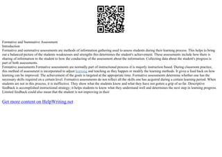 Formative and Summative Assessment
Introduction
Formative and summative assessments are methods of information gathering used to assess students during their learning process. This helps to bring
out a balanced picture of the students weaknesses and strengths this determines the student's achievement. These assessments include how there is
sharing of information to the student to how the conducting of the assessment about the information. Collecting data about the student's progress is
part of both assessments.
Formative assessments Formative assessments are normally part of instructional process–it is majorly instruction based. During classroom practice,
this method of assessment is incorporated to adjust learning and teaching as they happen or modify the learning methods. It gives a feed back on how
learning can be improved. The achievement of the goals is targeted at the appropriate time. Formative assessments determine whether one has the
necessary skills required on a certain level. Formative assessments do not reflect all the skills one has acquired during a certain learning period. When
students are not in this process, it is ineffective. They show what the students know and what they have not gotten a grip of so far. Descriptive
feedback is accomplished instructional strategy; it helps students to know what they understand well and determines the next step in learning progress.
Limited feedback could also mean that the student is not improving in their
Get more content on HelpWriting.net
 