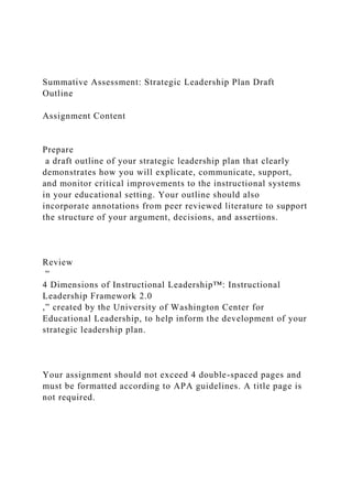 Summative Assessment: Strategic Leadership Plan Draft
Outline
Assignment Content
Prepare
a draft outline of your strategic leadership plan that clearly
demonstrates how you will explicate, communicate, support,
and monitor critical improvements to the instructional systems
in your educational setting. Your outline should also
incorporate annotations from peer reviewed literature to support
the structure of your argument, decisions, and assertions.
Review
“
4 Dimensions of Instructional Leadership™: Instructional
Leadership Framework 2.0
,” created by the University of Washington Center for
Educational Leadership, to help inform the development of your
strategic leadership plan.
Your assignment should not exceed 4 double-spaced pages and
must be formatted according to APA guidelines. A title page is
not required.
 