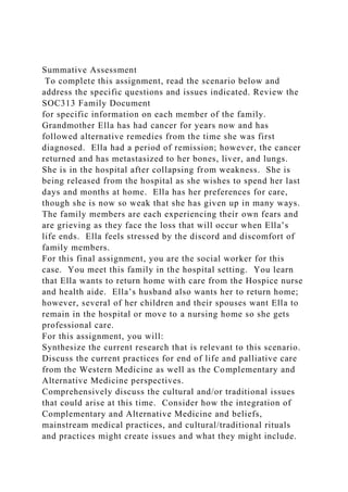 Summative Assessment
To complete this assignment, read the scenario below and
address the specific questions and issues indicated. Review the
SOC313 Family Document
for specific information on each member of the family.
Grandmother Ella has had cancer for years now and has
followed alternative remedies from the time she was first
diagnosed. Ella had a period of remission; however, the cancer
returned and has metastasized to her bones, liver, and lungs.
She is in the hospital after collapsing from weakness. She is
being released from the hospital as she wishes to spend her last
days and months at home. Ella has her preferences for care,
though she is now so weak that she has given up in many ways.
The family members are each experiencing their own fears and
are grieving as they face the loss that will occur when Ella’s
life ends. Ella feels stressed by the discord and discomfort of
family members.
For this final assignment, you are the social worker for this
case. You meet this family in the hospital setting. You learn
that Ella wants to return home with care from the Hospice nurse
and health aide. Ella’s husband also wants her to return home;
however, several of her children and their spouses want Ella to
remain in the hospital or move to a nursing home so she gets
professional care.
For this assignment, you will:
Synthesize the current research that is relevant to this scenario.
Discuss the current practices for end of life and palliative care
from the Western Medicine as well as the Complementary and
Alternative Medicine perspectives.
Comprehensively discuss the cultural and/or traditional issues
that could arise at this time. Consider how the integration of
Complementary and Alternative Medicine and beliefs,
mainstream medical practices, and cultural/traditional rituals
and practices might create issues and what they might include.
 