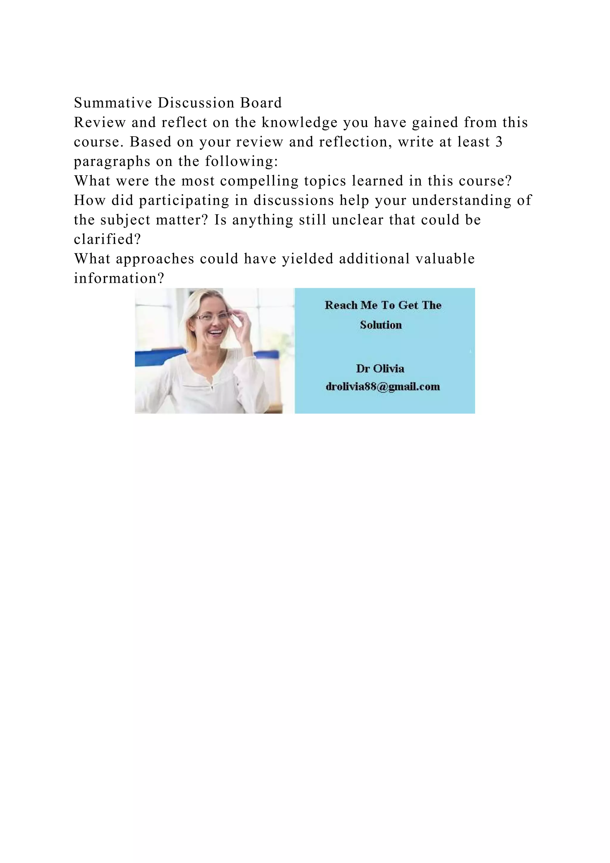 Summative Discussion Board
Review and reflect on the knowledge you have gained from this
course. Based on your review and reflection, write at least 3
paragraphs on the following:
What were the most compelling topics learned in this course?
How did participating in discussions help your understanding of
the subject matter? Is anything still unclear that could be
clarified?
What approaches could have yielded additional valuable
information?