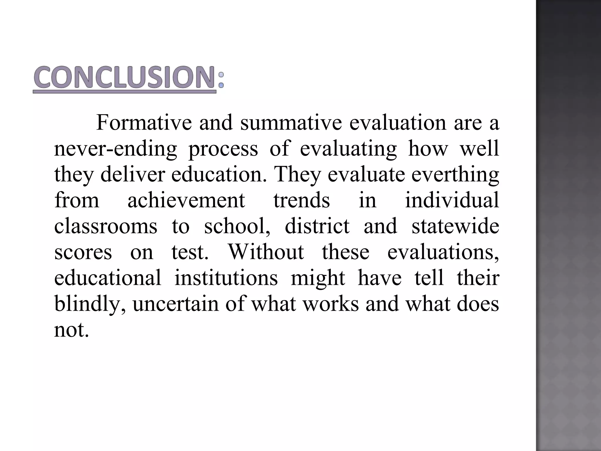 Formative and summative evaluation are a
never-ending process of evaluating how well
they deliver education. They evaluate everthing
from achievement trends in individual
classrooms to school, district and statewide
scores on test. Without these evaluations,
educational institutions might have tell their
blindly, uncertain of what works and what does
not.
 