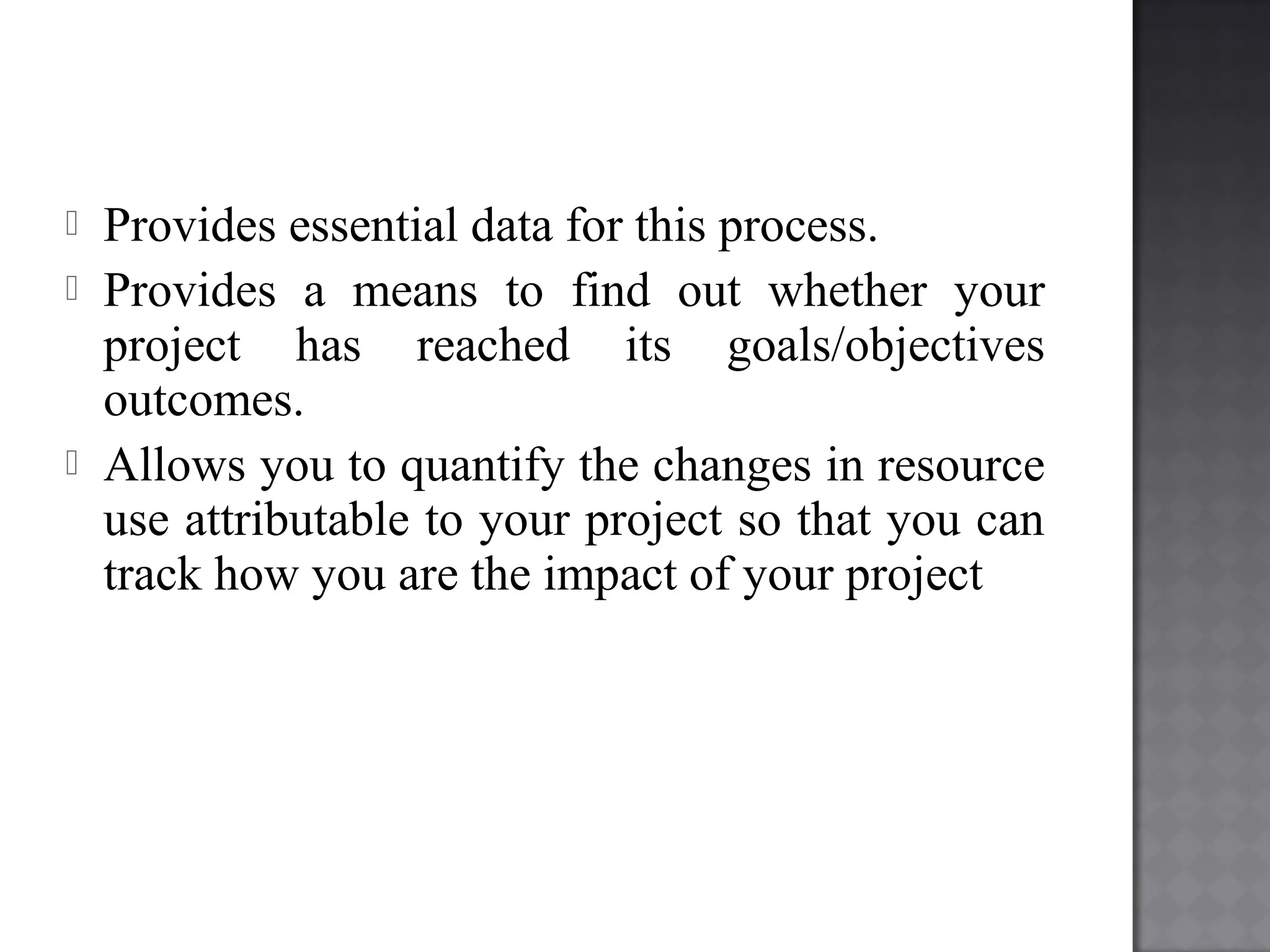  Provides essential data for this process.
 Provides a means to find out whether your
project has reached its goals/objectives
outcomes.
 Allows you to quantify the changes in resource
use attributable to your project so that you can
track how you are the impact of your project
 