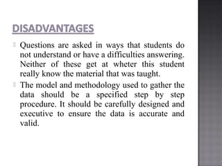  Questions are asked in ways that students do
not understand or have a difficulties answering.
Neither of these get at wheter this student
really know the material that was taught.
 The model and methodology used to gather the
data should be a specified step by step
procedure. It should be carefully designed and
executive to ensure the data is accurate and
valid.
 