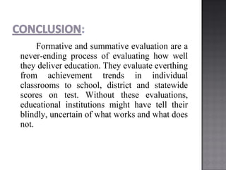 Formative and summative evaluation are a
never-ending process of evaluating how well
they deliver education. They evaluate everthing
from achievement trends in individual
classrooms to school, district and statewide
scores on test. Without these evaluations,
educational institutions might have tell their
blindly, uncertain of what works and what does
not.
 