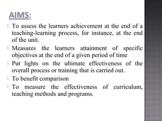  To assess the learners achievement at the end of a
teaching-learning process, for instance, at the end
of the unit.
 Measures the learners attainment of specific
objectives at the end of a given period of time
 Put lights on the ultimate effectiveness of the
overall process or training that is carried out.
 To benefit comparison
 To measure the effectiveness of curriculum,
teaching methods and programs.
 