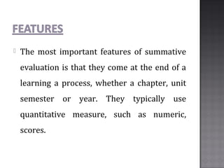  The most important features of summative
evaluation is that they come at the end of a
learning a process, whether a chapter, unit
semester or year. They typically use
quantitative measure, such as numeric,
scores.
 