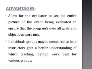  Allow for the evaluator to see the entire
picture of the event being evaluated to
ensure that the program’s over all goals and
objectives were met.
 Individuals groups maybe compared to help
instructors gain a better understanding of
which teaching method work best for
various groups.
 