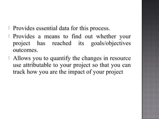  Provides essential data for this process.
 Provides a means to find out whether your
project has reached its goals/objectives
outcomes.
 Allows you to quantify the changes in resource
use attributable to your project so that you can
track how you are the impact of your project
 