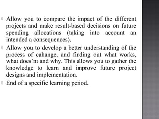  Allow you to compare the impact of the different
projects and make result-based decisions on future
spending allocations (taking into account an
intended a consequences).
 Allow you to develop a better understanding of the
process of cahange, and finding out what works,
what does’nt and why. This allows you to gather the
knowledge to learn and improve future project
designs and implementation.
 End of a specific learning period.
 
