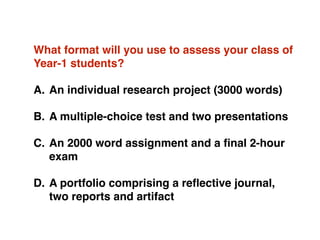What format will you use to assess your class of
Year-1 students?
A. An individual research project (3000 words)
B. A multiple-choice test and two presentations 
C. An 2000 word assignment and a ﬁnal 2-hour
exam
D. A portfolio comprising a reﬂective journal,
two reports and artifact
 