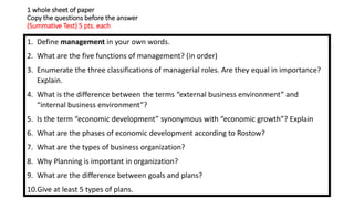 1 whole sheet of paper
Copy the questions before the answer
(Summative Test) 5 pts. each
1. Define management in your own words.
2. What are the five functions of management? (in order)
3. Enumerate the three classifications of managerial roles. Are they equal in importance?
Explain.
4. What is the difference between the terms “external business environment” and
“internal business environment”?
5. Is the term “economic development” synonymous with “economic growth”? Explain
6. What are the phases of economic development according to Rostow?
7. What are the types of business organization?
8. Why Planning is important in organization?
9. What are the difference between goals and plans?
10.Give at least 5 types of plans.
 