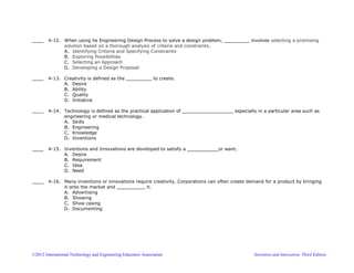 ©2012 International Technology and Engineering Educators Association Invention and Innovation, Third Edition
____ 4-12. When using he Engineering Design Process to solve a design problem, _________ involves selecting a promising
solution based on a thorough analysis of criteria and constraints.
A. Identifying Criteria and Specifying Constraints
B. Exploring Possibilities
C. Selecting an Approach
D. Developing a Design Proposal
____ 4-13. Creativity is defined as the _________ to create.
A. Desire
B. Ability
C. Quality
D. Initiative
____ 4-14. Technology is defined as the practical application of __________________ especially in a particular area such as
engineering or medical technology.
A. Skills
B. Engineering
C. Knowledge
D. Inventions
____ 4-15. Inventions and Innovations are developed to satisfy a ___________or want.
A. Desire
B. Requirement
C. Idea
D. Need
____ 4-16. Many inventions or innovations require creativity. Corporations can often create demand for a product by bringing
it onto the market and __________ it.
A. Advertising
B. Showing
C. Show casing
D. Documenting
 
