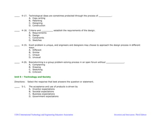 ©2012 International Technology and Engineering Educators Association Invention and Innovation, Third Edition
____ 4-17. Technological ideas are sometimes protected through the process of __________.
A. Copy writing
B. Patenting
C. Designing
D. Construction
____ 4-18. Criteria and _________ establish the requirements of the design.
A. Requirements
B. Design
C. Constraints
D. Sketches
____ 4-19. Evert problem is unique, and engineers and designers may choose to approach the design process in different
ways.
A. Different
B. Similar
C. Unique
D. Unusual
____ 4-20. Brainstorming is a group problem-solving process in an open forum without ______________.
A. Complaining
B. Drawing
C. Sketching
D. Criticism
Unit 5 – Technology and Society
Directions: Select the response that best answers the question or statement.
____ 5-1. The acceptance and use of products is driven by
A. Inventor expectations
B. Societal expectations
C. Business expectations
D. Government expectations
 