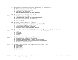 ©2012 International Technology and Engineering Educators Association Invention and Innovation, Third Edition
____ 5-2. Desirable and undesirable consequences of technology are determined by
A. If the prototype was made safely or not
B. How previous products were used
C. How humans use technology
D. How the newest innovation has been developed
____ 5-3 Analyzing trends in technology helps identify
A. The history of a technology
B. The link between creativity and product development
C. Positive or negative effects of a technology
D. All of the above
____ 5-4. Inventions and innovations have evolved by
A. Scientific experimentations to determine a product’s safety
B. Processes of testing over periods of time
C. Consumer approval of past inventions
D. Identifying impacts either positive or negative
____ 5-5. Past inventions and innovations didn’t rely on knowledge of ________ when in development.
A. History
B. Inventing
C. Technology
D. Science
____ 5-6. The best description of specialization of function is:
A. Using prototypes to test new technologies
B. Developing technologies with a specific function in mind
C. A technique most often used by scientists when experimenting
D. Developing a creative innovation
____ 5-7. Using an iPod to download music illegally without permission is a/an
A. Political issue
B. Ethical issue
C. Cultural issue
D. Societal issue
 