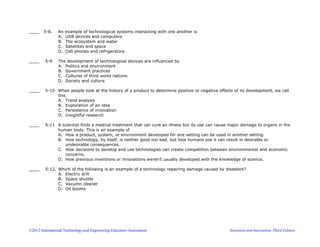©2012 International Technology and Engineering Educators Association Invention and Innovation, Third Edition
____ 5-8. An example of technological systems interacting with one another is
A. USB devices and computers
B. The ecosystem and water
C. Satellites and space
D. Cell phones and refrigerators
____ 5-9 The development of technological devices are influenced by
A. Politics and environment
B. Government practices
C. Cultures of third world nations
D. Society and culture
____ 5-10 When people look at the history of a product to determine positive or negative effects of its development, we call
this
A. Trend analysis
B. Exploration of an idea
C. Persistence of innovation
D. Insightful research
____ 5-11 A scientist finds a medical treatment that can cure an illness but its use can cause major damage to organs in the
human body. This is an example of
A. How a product, system, or environment developed for one setting can be used in another setting
B. How technology, by itself, is neither good nor bad, but how humans use it can result in desirable or
undesirable consequences.
C. How decisions to develop and use technologies can create competition between environmental and economic
concerns.
D. How previous inventions or innovations weren’t usually developed with the knowledge of science.
____ 5-12. Which of the following is an example of a technology repairing damage caused by disasters?
A. Electric drill
B. Space shuttle
C. Vacumn cleaner
D. Oil booms
 